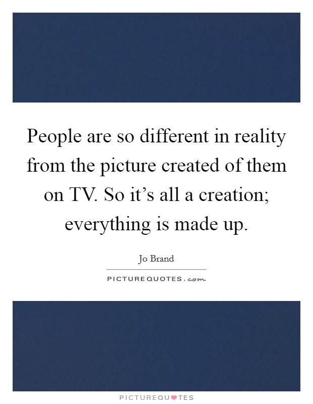 People are so different in reality from the picture created of them on TV. So it's all a creation; everything is made up Picture Quote #1