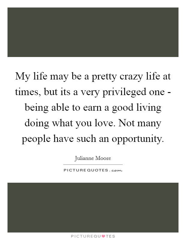 My life may be a pretty crazy life at times, but its a very privileged one - being able to earn a good living doing what you love. Not many people have such an opportunity Picture Quote #1