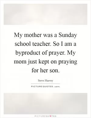 My mother was a Sunday school teacher. So I am a byproduct of prayer. My mom just kept on praying for her son Picture Quote #1