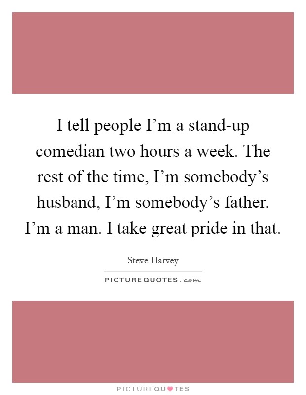 I tell people I'm a stand-up comedian two hours a week. The rest of the time, I'm somebody's husband, I'm somebody's father. I'm a man. I take great pride in that Picture Quote #1