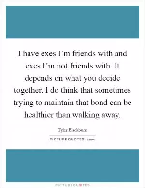 I have exes I’m friends with and exes I’m not friends with. It depends on what you decide together. I do think that sometimes trying to maintain that bond can be healthier than walking away Picture Quote #1