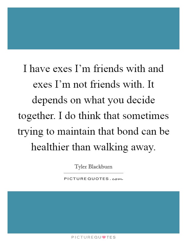 I have exes I'm friends with and exes I'm not friends with. It depends on what you decide together. I do think that sometimes trying to maintain that bond can be healthier than walking away Picture Quote #1