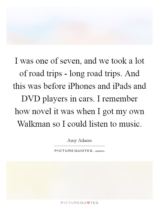 I was one of seven, and we took a lot of road trips - long road trips. And this was before iPhones and iPads and DVD players in cars. I remember how novel it was when I got my own Walkman so I could listen to music Picture Quote #1