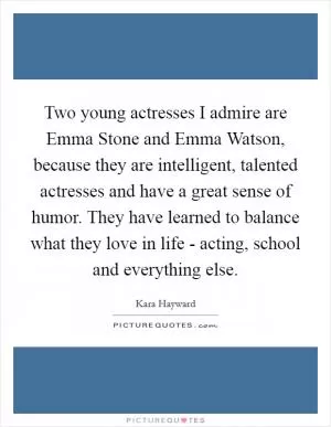Two young actresses I admire are Emma Stone and Emma Watson, because they are intelligent, talented actresses and have a great sense of humor. They have learned to balance what they love in life - acting, school and everything else Picture Quote #1