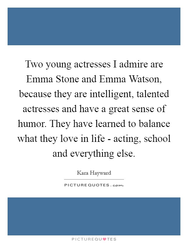 Two young actresses I admire are Emma Stone and Emma Watson, because they are intelligent, talented actresses and have a great sense of humor. They have learned to balance what they love in life - acting, school and everything else Picture Quote #1