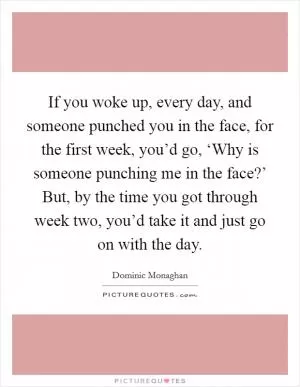 If you woke up, every day, and someone punched you in the face, for the first week, you’d go, ‘Why is someone punching me in the face?’ But, by the time you got through week two, you’d take it and just go on with the day Picture Quote #1
