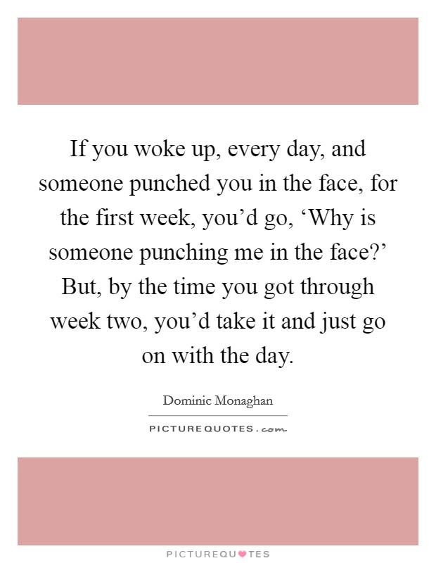 If you woke up, every day, and someone punched you in the face, for the first week, you'd go, ‘Why is someone punching me in the face?' But, by the time you got through week two, you'd take it and just go on with the day Picture Quote #1