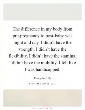 The difference in my body from pre-pregnancy to post-baby was night and day. I didn’t have the strength, I didn’t have the flexibility, I didn’t have the stamina, I didn’t have the mobility. I felt like I was handicapped Picture Quote #1