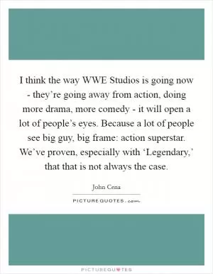 I think the way WWE Studios is going now - they’re going away from action, doing more drama, more comedy - it will open a lot of people’s eyes. Because a lot of people see big guy, big frame: action superstar. We’ve proven, especially with ‘Legendary,’ that that is not always the case Picture Quote #1