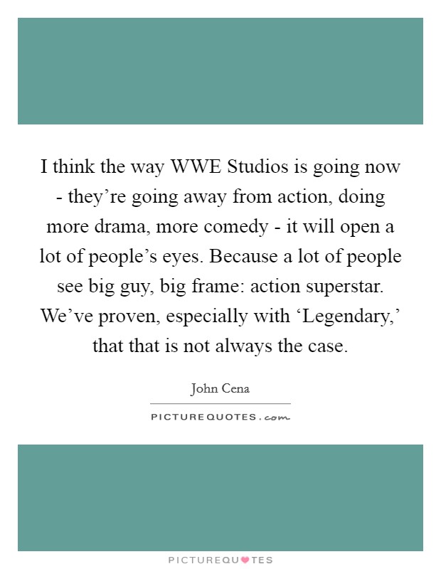 I think the way WWE Studios is going now - they're going away from action, doing more drama, more comedy - it will open a lot of people's eyes. Because a lot of people see big guy, big frame: action superstar. We've proven, especially with ‘Legendary,' that that is not always the case Picture Quote #1