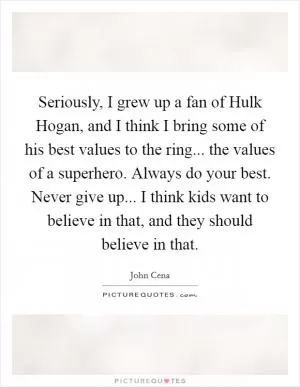 Seriously, I grew up a fan of Hulk Hogan, and I think I bring some of his best values to the ring... the values of a superhero. Always do your best. Never give up... I think kids want to believe in that, and they should believe in that Picture Quote #1