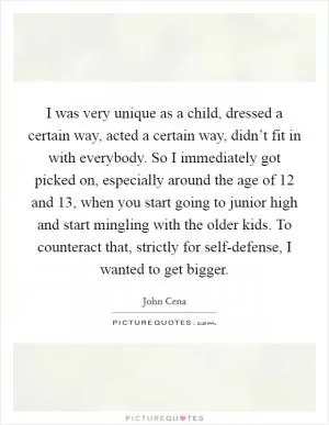 I was very unique as a child, dressed a certain way, acted a certain way, didn’t fit in with everybody. So I immediately got picked on, especially around the age of 12 and 13, when you start going to junior high and start mingling with the older kids. To counteract that, strictly for self-defense, I wanted to get bigger Picture Quote #1