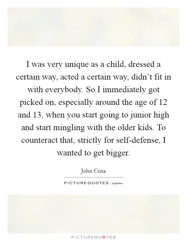 I was very unique as a child, dressed a certain way, acted a certain way, didn't fit in with everybody. So I immediately got picked on, especially around the age of 12 and 13, when you start going to junior high and start mingling with the older kids. To counteract that, strictly for self-defense, I wanted to get bigger Picture Quote #1