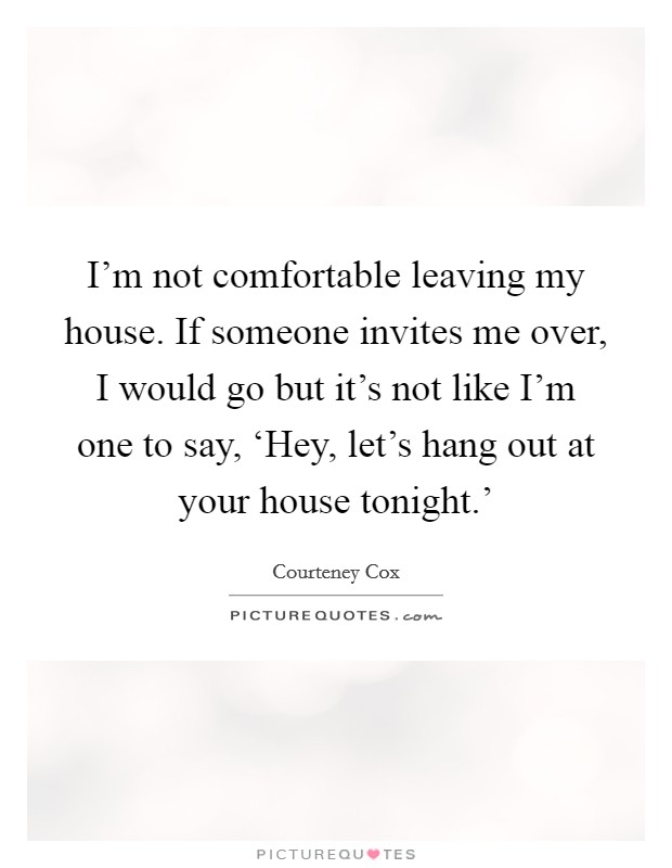 I'm not comfortable leaving my house. If someone invites me over, I would go but it's not like I'm one to say, ‘Hey, let's hang out at your house tonight.' Picture Quote #1
