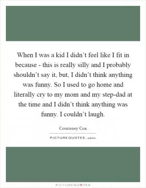 When I was a kid I didn’t feel like I fit in because - this is really silly and I probably shouldn’t say it, but, I didn’t think anything was funny. So I used to go home and literally cry to my mom and my step-dad at the time and I didn’t think anything was funny. I couldn’t laugh Picture Quote #1