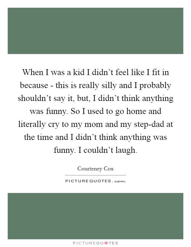 When I was a kid I didn't feel like I fit in because - this is really silly and I probably shouldn't say it, but, I didn't think anything was funny. So I used to go home and literally cry to my mom and my step-dad at the time and I didn't think anything was funny. I couldn't laugh Picture Quote #1