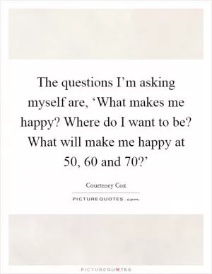 The questions I’m asking myself are, ‘What makes me happy? Where do I want to be? What will make me happy at 50, 60 and 70?’ Picture Quote #1