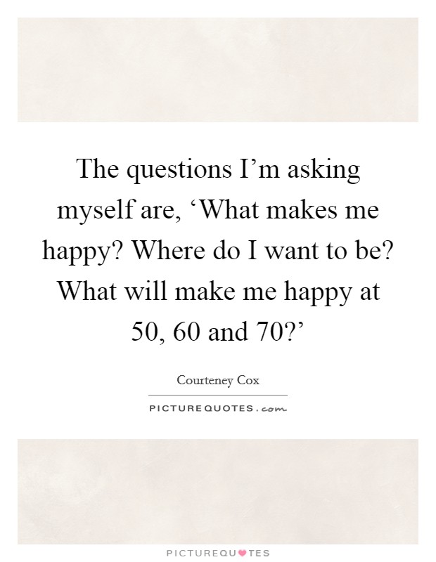 The questions I'm asking myself are, ‘What makes me happy? Where do I want to be? What will make me happy at 50, 60 and 70?' Picture Quote #1