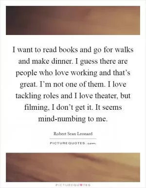 I want to read books and go for walks and make dinner. I guess there are people who love working and that’s great. I’m not one of them. I love tackling roles and I love theater, but filming, I don’t get it. It seems mind-numbing to me Picture Quote #1