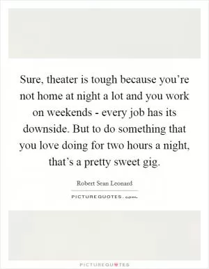 Sure, theater is tough because you’re not home at night a lot and you work on weekends - every job has its downside. But to do something that you love doing for two hours a night, that’s a pretty sweet gig Picture Quote #1