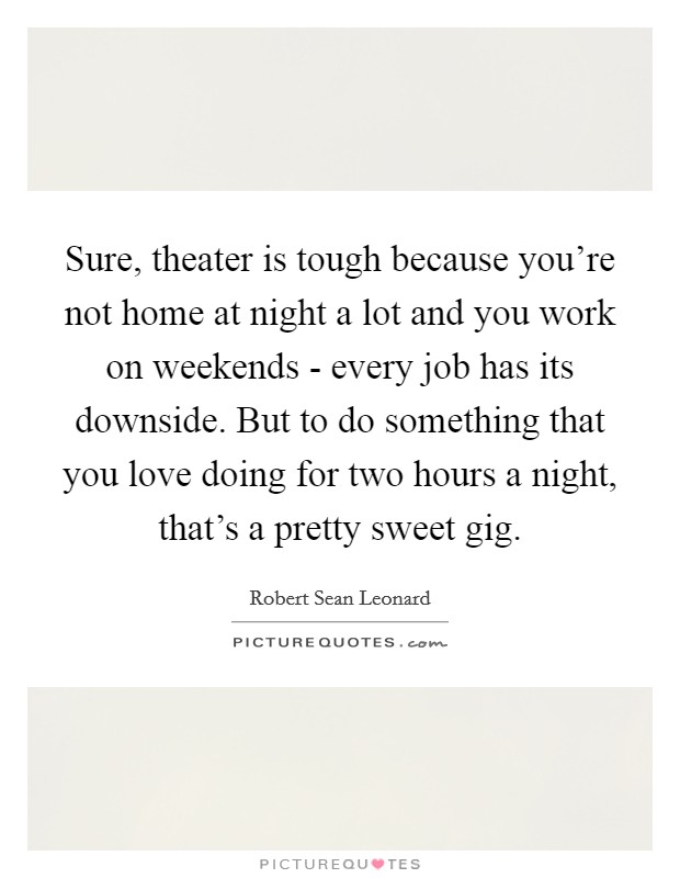 Sure, theater is tough because you're not home at night a lot and you work on weekends - every job has its downside. But to do something that you love doing for two hours a night, that's a pretty sweet gig Picture Quote #1