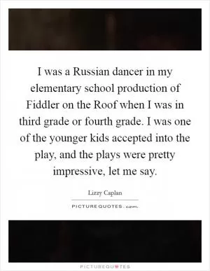 I was a Russian dancer in my elementary school production of Fiddler on the Roof when I was in third grade or fourth grade. I was one of the younger kids accepted into the play, and the plays were pretty impressive, let me say Picture Quote #1