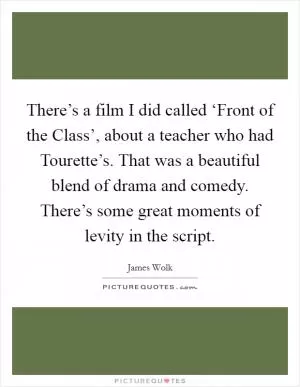 There’s a film I did called ‘Front of the Class’, about a teacher who had Tourette’s. That was a beautiful blend of drama and comedy. There’s some great moments of levity in the script Picture Quote #1