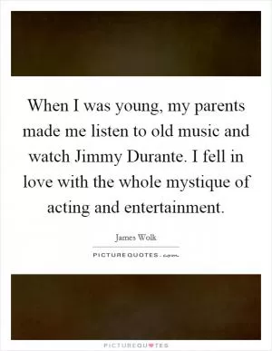 When I was young, my parents made me listen to old music and watch Jimmy Durante. I fell in love with the whole mystique of acting and entertainment Picture Quote #1