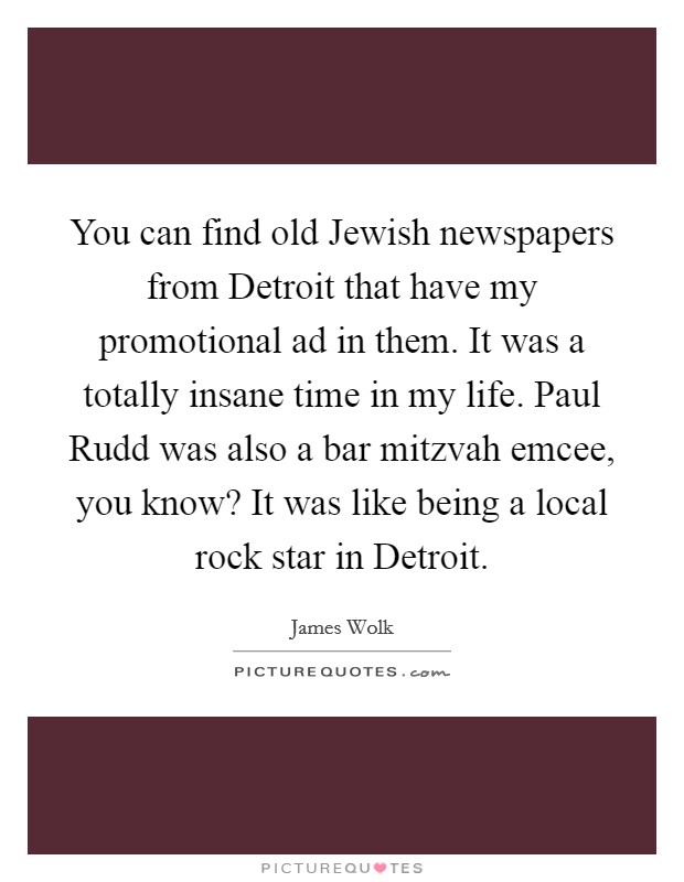 You can find old Jewish newspapers from Detroit that have my promotional ad in them. It was a totally insane time in my life. Paul Rudd was also a bar mitzvah emcee, you know? It was like being a local rock star in Detroit Picture Quote #1