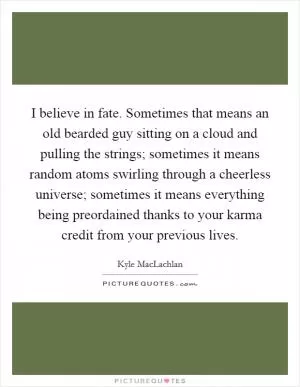 I believe in fate. Sometimes that means an old bearded guy sitting on a cloud and pulling the strings; sometimes it means random atoms swirling through a cheerless universe; sometimes it means everything being preordained thanks to your karma credit from your previous lives Picture Quote #1