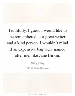 Truthfully, I guess I would like to be remembered as a great writer and a kind person. I wouldn’t mind if an expensive bag were named after me, like Jane Birkin Picture Quote #1