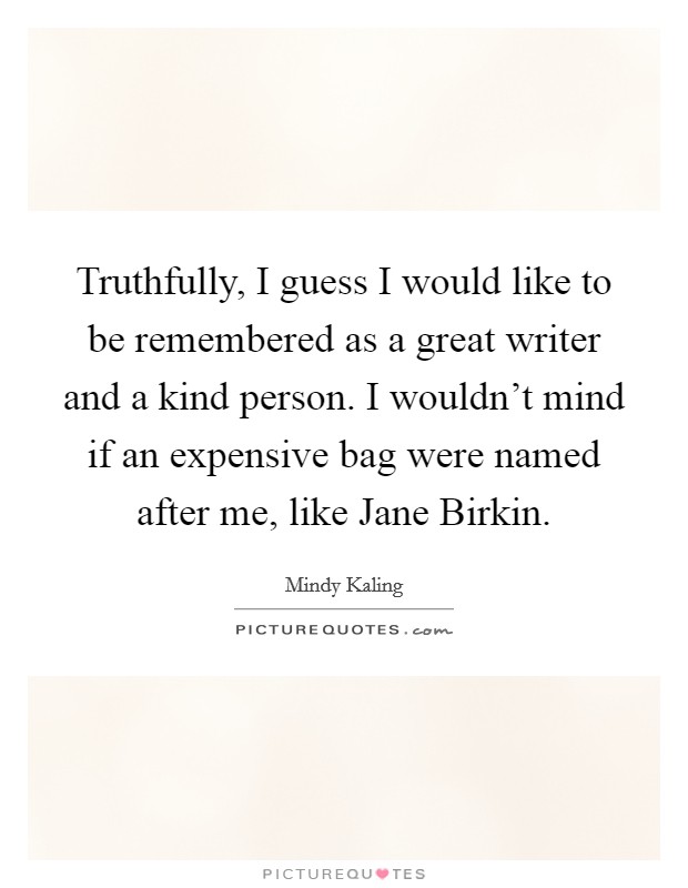 Truthfully, I guess I would like to be remembered as a great writer and a kind person. I wouldn't mind if an expensive bag were named after me, like Jane Birkin Picture Quote #1
