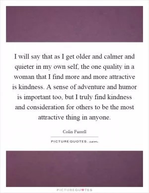 I will say that as I get older and calmer and quieter in my own self, the one quality in a woman that I find more and more attractive is kindness. A sense of adventure and humor is important too, but I truly find kindness and consideration for others to be the most attractive thing in anyone Picture Quote #1