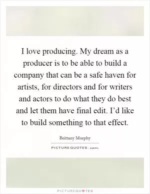 I love producing. My dream as a producer is to be able to build a company that can be a safe haven for artists, for directors and for writers and actors to do what they do best and let them have final edit. I’d like to build something to that effect Picture Quote #1