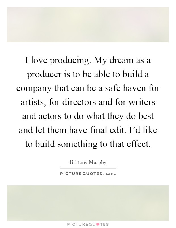 I love producing. My dream as a producer is to be able to build a company that can be a safe haven for artists, for directors and for writers and actors to do what they do best and let them have final edit. I'd like to build something to that effect Picture Quote #1