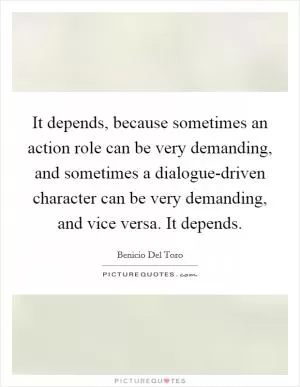 It depends, because sometimes an action role can be very demanding, and sometimes a dialogue-driven character can be very demanding, and vice versa. It depends Picture Quote #1
