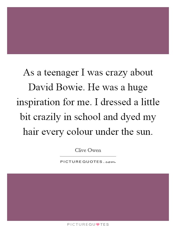 As a teenager I was crazy about David Bowie. He was a huge inspiration for me. I dressed a little bit crazily in school and dyed my hair every colour under the sun Picture Quote #1