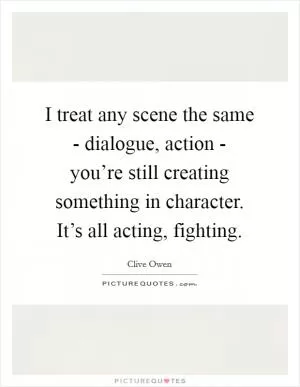I treat any scene the same - dialogue, action - you’re still creating something in character. It’s all acting, fighting Picture Quote #1
