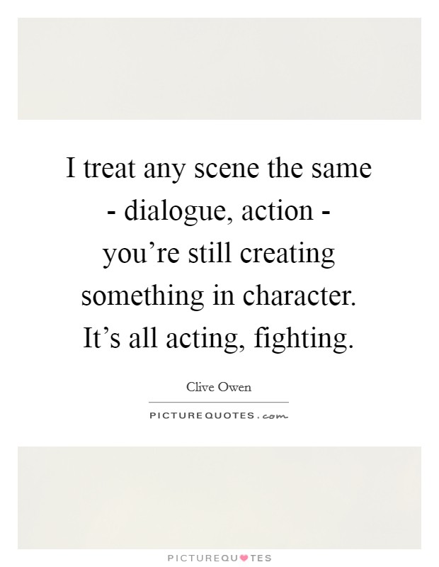 I treat any scene the same - dialogue, action - you're still creating something in character. It's all acting, fighting Picture Quote #1