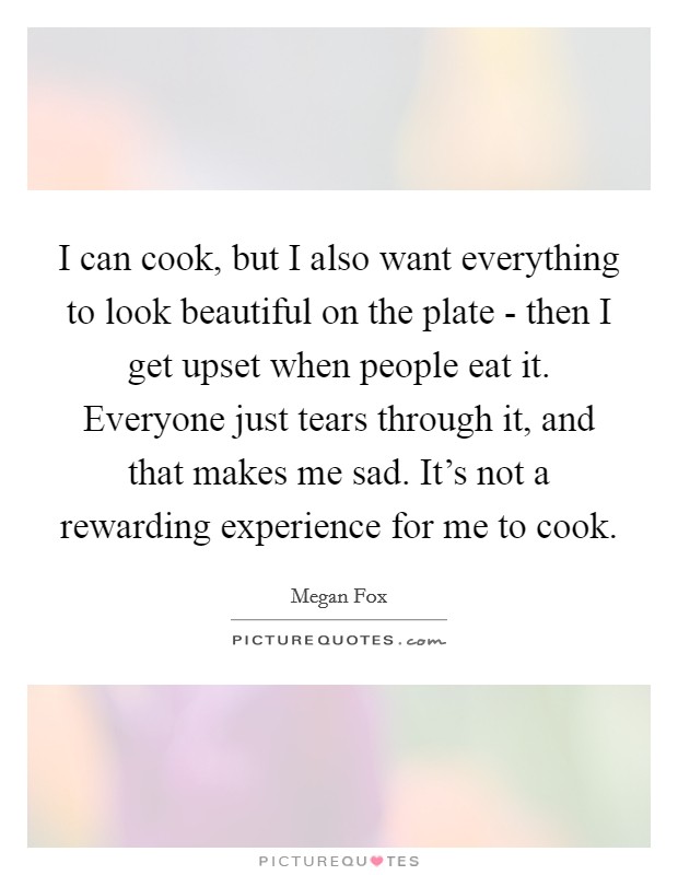 I can cook, but I also want everything to look beautiful on the plate - then I get upset when people eat it. Everyone just tears through it, and that makes me sad. It's not a rewarding experience for me to cook Picture Quote #1