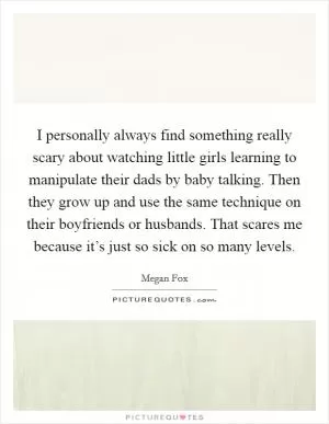 I personally always find something really scary about watching little girls learning to manipulate their dads by baby talking. Then they grow up and use the same technique on their boyfriends or husbands. That scares me because it’s just so sick on so many levels Picture Quote #1