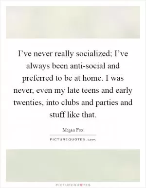 I’ve never really socialized; I’ve always been anti-social and preferred to be at home. I was never, even my late teens and early twenties, into clubs and parties and stuff like that Picture Quote #1