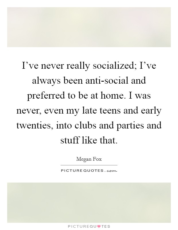 I've never really socialized; I've always been anti-social and preferred to be at home. I was never, even my late teens and early twenties, into clubs and parties and stuff like that Picture Quote #1