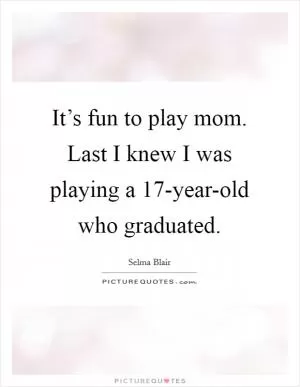 It’s fun to play mom. Last I knew I was playing a 17-year-old who graduated Picture Quote #1