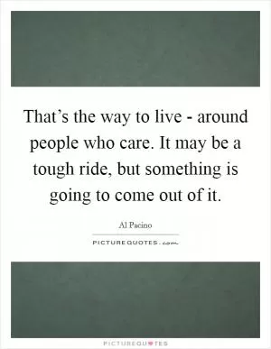 That’s the way to live - around people who care. It may be a tough ride, but something is going to come out of it Picture Quote #1