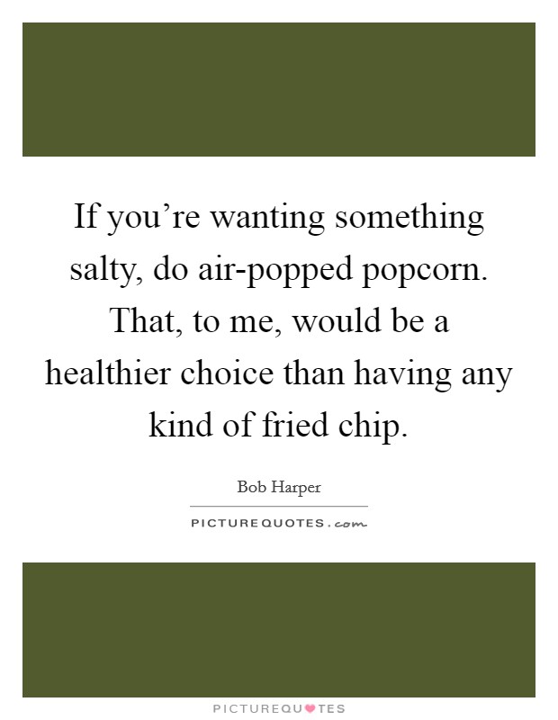 If you're wanting something salty, do air-popped popcorn. That, to me, would be a healthier choice than having any kind of fried chip Picture Quote #1