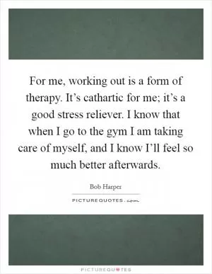 For me, working out is a form of therapy. It’s cathartic for me; it’s a good stress reliever. I know that when I go to the gym I am taking care of myself, and I know I’ll feel so much better afterwards Picture Quote #1