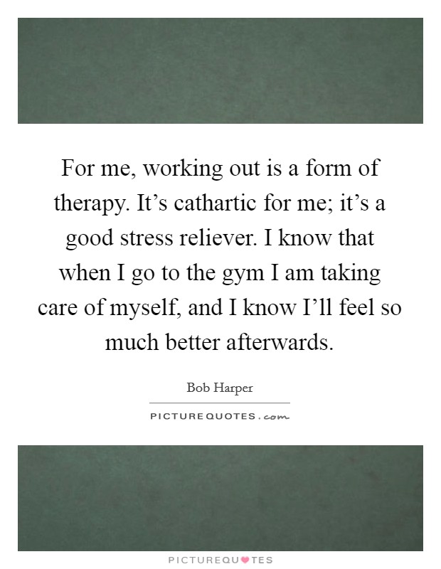 For me, working out is a form of therapy. It's cathartic for me; it's a good stress reliever. I know that when I go to the gym I am taking care of myself, and I know I'll feel so much better afterwards Picture Quote #1