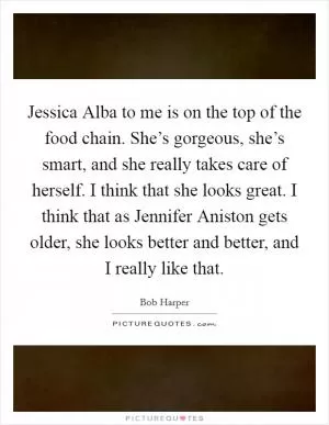 Jessica Alba to me is on the top of the food chain. She’s gorgeous, she’s smart, and she really takes care of herself. I think that she looks great. I think that as Jennifer Aniston gets older, she looks better and better, and I really like that Picture Quote #1