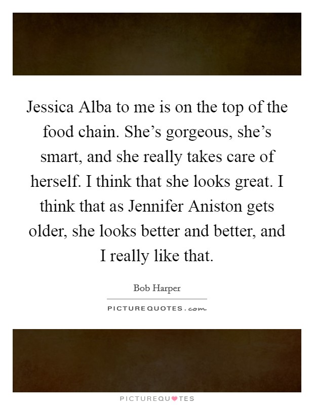 Jessica Alba to me is on the top of the food chain. She's gorgeous, she's smart, and she really takes care of herself. I think that she looks great. I think that as Jennifer Aniston gets older, she looks better and better, and I really like that Picture Quote #1